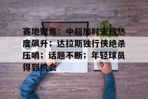 赛地聚焦:中超加时末段热度飙升;达拉斯独行侠绝杀压哨;话题不断;年轻球员得到机会的简单介绍-球速网页版